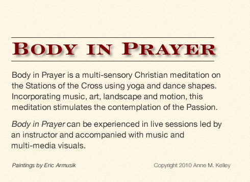 Body in Prayer is a multi-sensory Christian meditation on the Stations of the Cross using yoga and dance shapes. Incorporating music, art, landscape and motion, this meditation stimulates the contemplation of the Passion. Body in Prayer can be experienced in live sessions led by an instructor and accompanied with music and multi-media visuals.